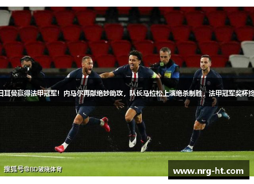 巴黎圣日耳曼赢得法甲冠军！内马尔再献绝妙助攻，队长马拉松上演绝杀制胜，法甲冠军奖杯终于回家！