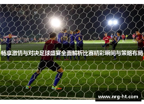 畅享激情与对决足球盛宴全面解析比赛精彩瞬间与策略布局