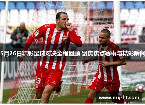 5月26日精彩足球对决全程回顾 聚焦焦点赛事与精彩瞬间