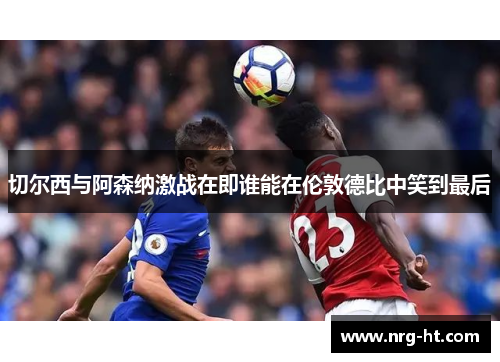 切尔西与阿森纳激战在即谁能在伦敦德比中笑到最后