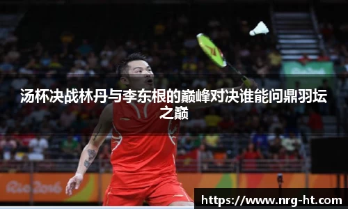 汤杯决战林丹与李东根的巅峰对决谁能问鼎羽坛之巅